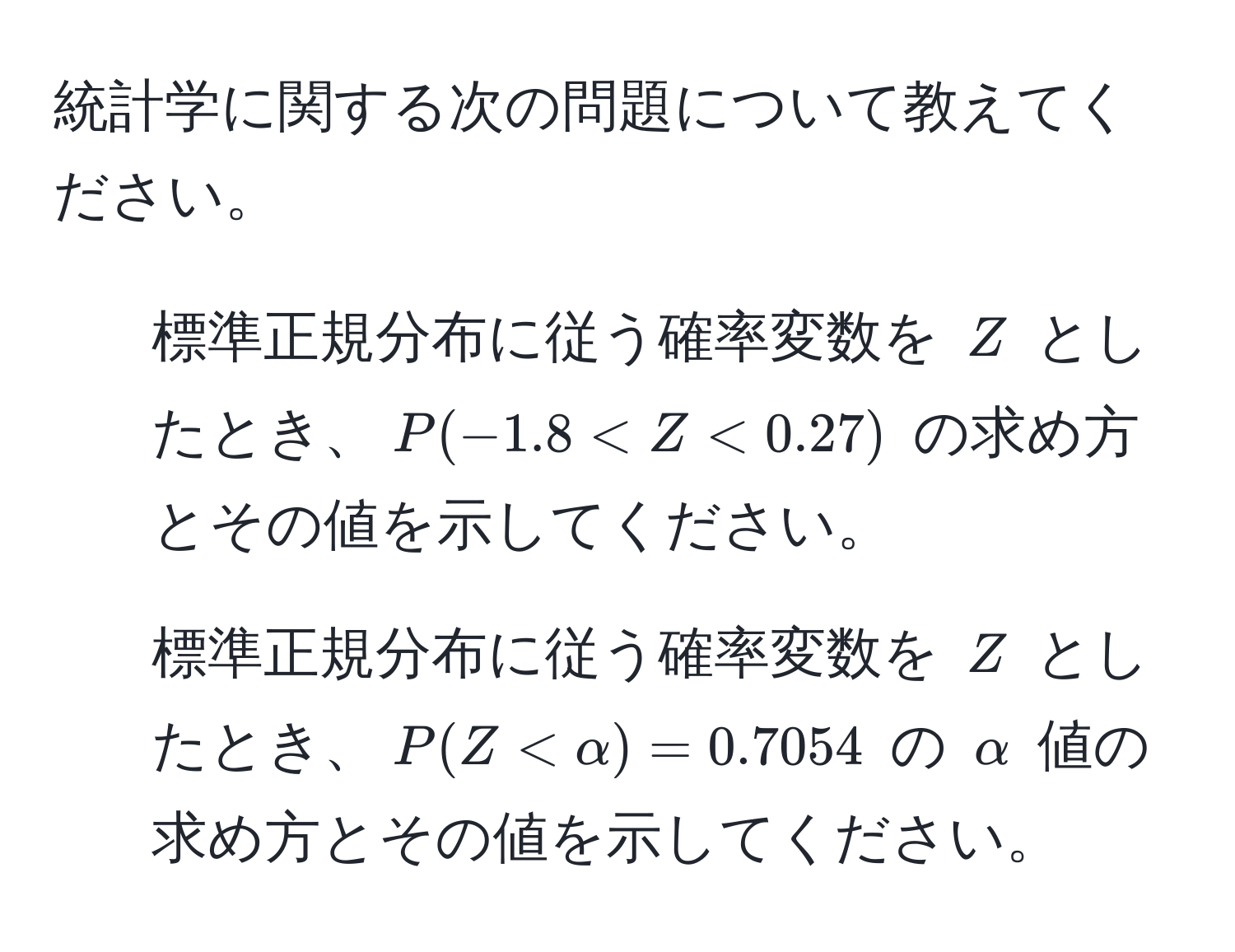 統計学に関する次の問題について教えてください。 
1. 標準正規分布に従う確率変数を $Z$ としたとき、$P(-1.8 < Z < 0.27)$ の求め方とその値を示してください。 
2. 標準正規分布に従う確率変数を $Z$ としたとき、$P(Z < alpha) = 0.7054$ の $alpha$ 値の求め方とその値を示してください。