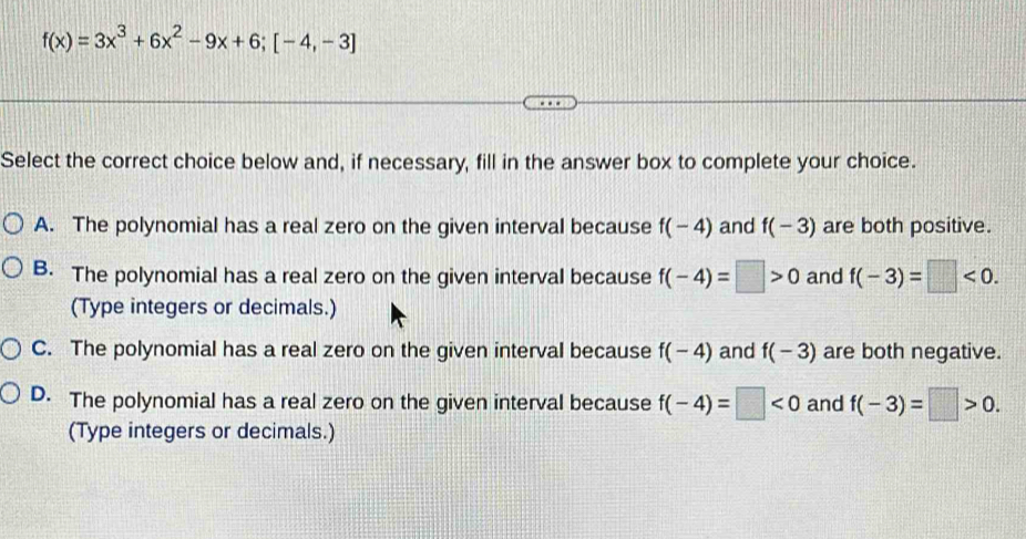 f(x)=3x^3+6x^2-9x+6; [-4,-3]
Select the correct choice below and, if necessary, fill in the answer box to complete your choice.
A. The polynomial has a real zero on the given interval because f(-4) and f(-3) are both positive.
B. The polynomial has a real zero on the given interval because f(-4)=□ >0 and f(-3)=□ <0</tex>. 
(Type integers or decimals.)
C. The polynomial has a real zero on the given interval because f(-4) and f(-3) are both negative.
D. The polynomial has a real zero on the given interval because f(-4)=□ <0</tex> and f(-3)=□ >0. 
(Type integers or decimals.)