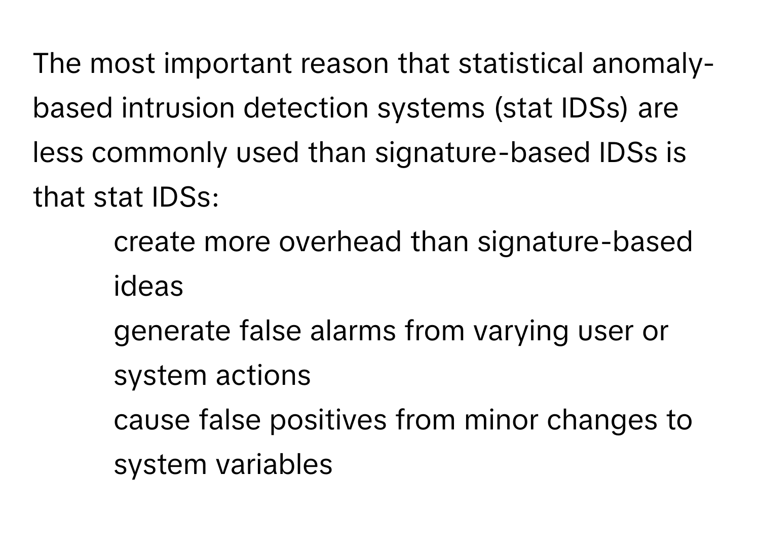 The most important reason that statistical anomaly-based intrusion detection systems (stat IDSs) are less commonly used than signature-based IDSs is that stat IDSs:
* create more overhead than signature-based ideas
* generate false alarms from varying user or system actions
* cause false positives from minor changes to system variables