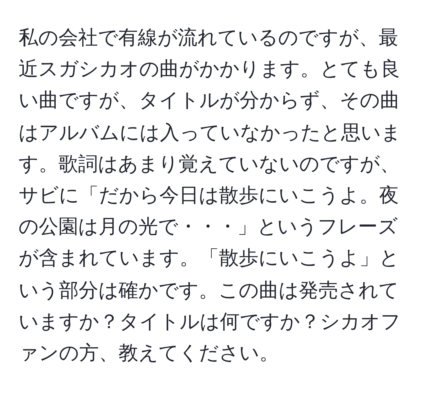 私の会社で有線が流れているのですが、最近スガシカオの曲がかかります。とても良い曲ですが、タイトルが分からず、その曲はアルバムには入っていなかったと思います。歌詞はあまり覚えていないのですが、サビに「だから今日は散歩にいこうよ。夜の公園は月の光で・・・」というフレーズが含まれています。「散歩にいこうよ」という部分は確かです。この曲は発売されていますか？タイトルは何ですか？シカオファンの方、教えてください。