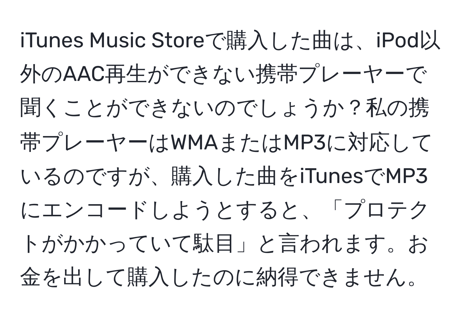 iTunes Music Storeで購入した曲は、iPod以外のAAC再生ができない携帯プレーヤーで聞くことができないのでしょうか？私の携帯プレーヤーはWMAまたはMP3に対応しているのですが、購入した曲をiTunesでMP3にエンコードしようとすると、「プロテクトがかかっていて駄目」と言われます。お金を出して購入したのに納得できません。