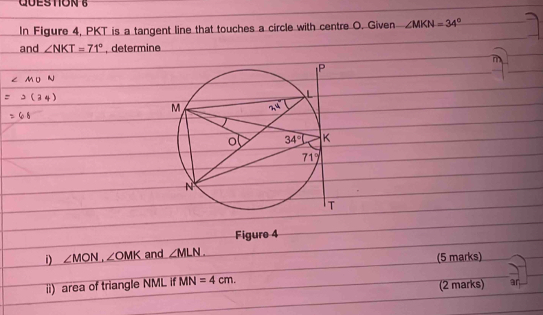 In Figure 4, PKT is a tangent line that touches a circle with centre O. Given ∠ MKN=34°
and ∠ NKT=71° , determine
Figure 4
i) ∠ MON,∠ OMK and ∠ MLN.
(5 marks)
ii) area of triangle NML if MN=4cm.
(2 marks) an