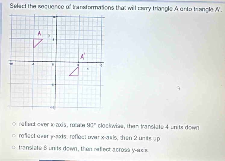 Select the sequence of transformations that will carry triangle A onto triangle A'.
reflect over x-axis, rotate 90° clockwise, then translate 4 units down
reflect over y-axis, reflect over x-axis, then 2 units up
translate 6 units down, then reflect across y-axis