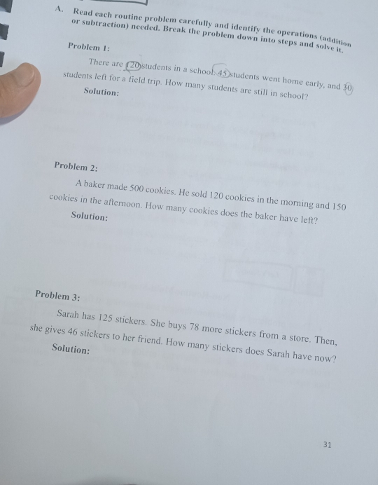 Read each routine problem carefully and identify the operations (addition 
or subtraction) needed. Break the problem down into steps and solve it. 
Problem 1: 
There are 20 students in a school 45 students went home early, and 30
students left for a field trip. How many students are still in school? 
Solution: 
Problem 2: 
A baker made 500 cookies. He sold 120 cookies in the morning and 150
cookies in the afternoon. How many cookies does the baker have left? 
Solution: 
Problem 3: 
Sarah has 125 stickers. She buys 78 more stickers from a store. Then, 
she gives 46 stickers to her friend. How many stickers does Sarah have now? 
Solution: 
31