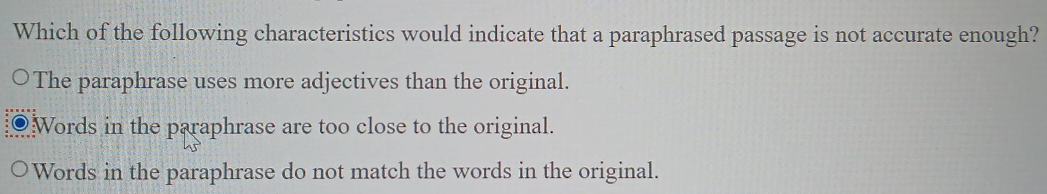 Which of the following characteristics would indicate that a paraphrased passage is not accurate enough?
The paraphrase uses more adjectives than the original.
Words in the paraphrase are too close to the original.
Words in the paraphrase do not match the words in the original.