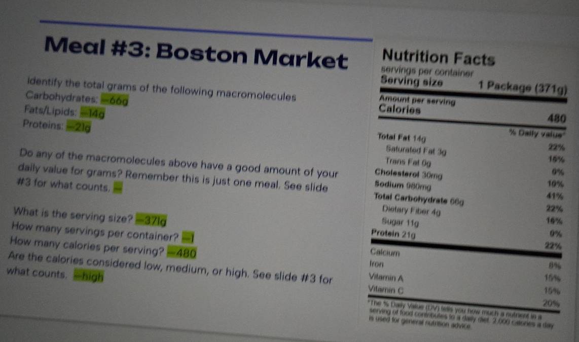 Nutrition Facts 
Meal #3: Boston Market servings per container 
Serving size 1 Package (371g) 
identify the total grams of the following macromolecules 
Carbohydrates: -66g
Amount per serving 
Calories
480
Fats/Lipids: -14g Total Fat 14g '' Dally valus'' 
Proteins: - 21g Saturated Fat 3g
22%
Trans Fat 0g
15%
Do any of the macromolecules above have a good amount of your Cholesterol 30mg
0%
daily value for grams? Remember this is just one meal. See slide Total Carbohydrate 66g 41%
Sodium 980mg
10%
#3 for what counts. Dietary Fiber 4g
22%
What is the serving size? 321 a 
Sugar 11g
16%
Protein 21g
0%
How many servings per container? Calcium 8%
22%
How many calories per serving? -480
Iron 
Are the calories considered low, medium, or high. See slide #3 for Vitamin A
159
Vitamin C 15%
what counts. high *The % Dally Value (DV) tells you how much a nutrient in a
20%
serving of food contributes to a daily diet. 2,000 calones a day 
is used for general nutrition advice.