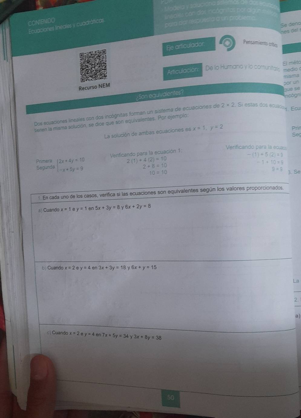 Modela y soluciónia sile 
neales con dos incógnitas por algún === 
CONTENIDO 
para dar respuesta a un problema. 
Se deño 
Ecuaciones lineales y cuadráticas 
Eje articulador. nes del s 
Persamiento oflic 
El miéto 
Articulación De lo Humano y lo comunitals medio a 
misma 
Recurso NEM 
por un 
¿Son equivalentes? 
que se 
noogn 
Dos ecuaciones lineales con dos incógnitas forman un sistema de ecuaciones de 2* 2 Si estas dos ecuado y. Ecu 
tienen la misma solución, se dice que son equivalentes. Por ejemplo: 
La solución de ambas ecuaciones es x=1, y=2
Prin 
Seg 
Verificando para la ecuaco 
Verificando para la ecuación 1: 
Primera beginarrayl 2x+4y=10 -x+5y=9endarray.
-(1)+5(2)=9
2(1)+4(2)=10
-1+10=9
Segunda
2+8=10
9=9
10=10 3. Se 
1. En cada uno de los casos, verifica si las ecuaciones son equivalentes según los valores proporcionados. 
a) Cuando x=1 e y=1 en 5x+3y=8 6x+2y=8
b) Cuando x=2 e y=4 en 3x+3y=18 y 6x+y=15
La 
2. 
a) 
c) Cuando x=2 e y=4 en 7x+5y=34 γ 3x+8y=38
50