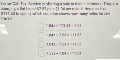 Yellow Cab Taxi Service is offering a sale to their customers. They are
charging a flat fee of $7.53 plus $1.04 per mile. If Hercules has
$111.53 to spend, which equation shows how many miles he can
travel?
1.04z+111.53=7.53
1.04z+7.53=111.53
1.04z-7.53=111.53
7.53z+1.04=111.53