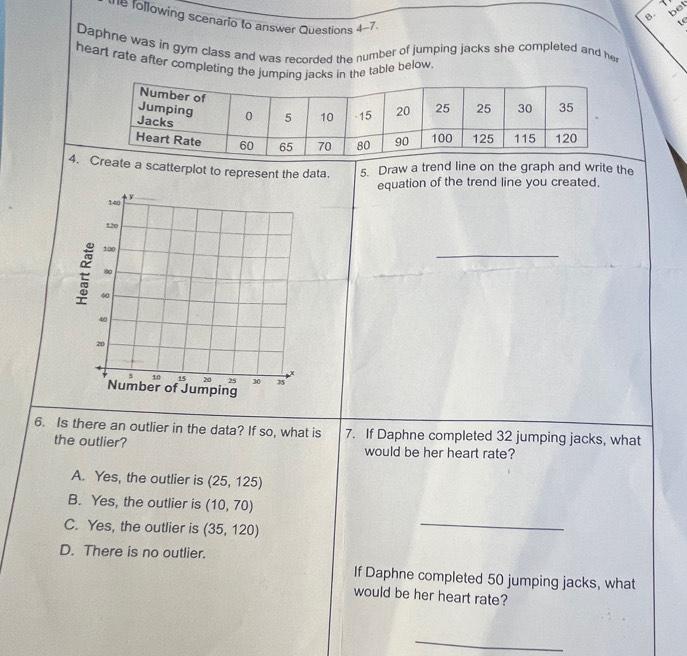 bet
B. 1
e following scenario to answer Questions 4-7.
te
Daphne was in gym class and was recorded the number of jumping jacks she completed and her
heart rate after completing the jumping jacks in the table below.
4. reate a scatterplot to represent the data. 5. Draw a trend line on the graph and write the
equation of the trend line you created.
_
_
6. Is there an outlier in the data? If so, what is 7. If Daphne completed 32 jumping jacks, what
the outlier? would be her heart rate?
A. Yes, the outlier is (25,125)
B. Yes, the outlier is (10,70)
C. Yes, the outlier is (35,120)
_
D. There is no outlier.
If Daphne completed 50 jumping jacks, what
would be her heart rate?
_