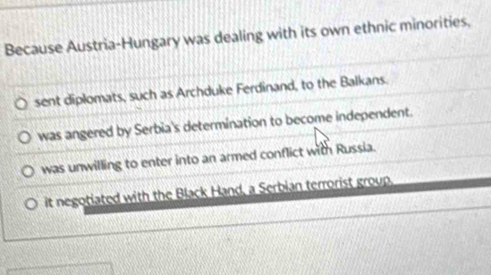 Because Austria-Hungary was dealing with its own ethnic minorities,
sent diplomats, such as Archduke Ferdinand, to the Balkans.
was angered by Serbia's determination to become independent.
was unwilling to enter into an armed conflict with Russia.
it negotiated with the Black Hand, a Serbian terrorist group.