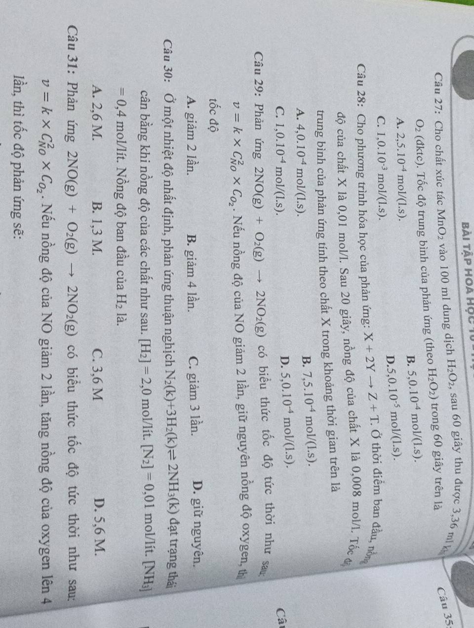 Bài tập hoa học 1
Câu 27: Cho chất xúc tác MnO_2 vào 100 ml dung dịch H_2O_2 , sau 60 giây thu được 3,36 m   Câu 35:
O_2 (đktc). Tốc độ trung bình của phản ứng (theo H_2O_2) trong 60 giây trên là
B. 5,0.10^(-4)mol/(1.s).
A. 2,5.10^(-4)mol/(1.s).
D. 5,0.10^(-5)mol/(1.s).
C. 1,0.10^(-3)mol/(1.s).
Câu 28: Cho phương trình hóa học của phản ứng: X+2Yto Z+T Ở Ở thời điểm ban đầu, nồn
độ của chất X là 0,01 mol/l. Sau 20 giây, nồng độ của chất X là 0,008 mol/l. Tốc ư
trung bình của phản ứng tính theo chất X trong khoảng thời gian trên là
A. 4,0.10^(-4)mol/(1.s).
B. 7,5.10^(-4)mol/(1.s).
D. 5,0.10^(-4)mol/(1.s).
C. 1,0.10^(-4)mol/(1.s). Câ
Câu 29: Phàn ứng 2NO(g)+O_2(g)to 2NO_2(g) có biểu thức tốc độ tức thời như sau:
v=k* C_(N0)^2* C_O_2. Nếu nồng độ của NO giảm 2 lần, giữ nguyên nồng độ oxygen, th
tốc độ
A. giảm 2 lần. B. giảm 4 lần. C. giảm 3 lần. D. giữ nguyên.
Câu 30: Ở một nhiệt độ nhất định, phản ứng thuận nghịch N_2(k)+3H_2(k)leftharpoons 2NH_3(k) đạt trạng thái
cân bằng khi nồng độ của các chất như sau. [H_2]=2,0 mol/lít. [N_2]=0,01 mol/lít. [NH₃]
=0,4 mol/lít. Nồng độ ban đầu của H_2 là.
A. 2,6 M. B. 1,3 M. C. 3,6 M D. 5,6 M.
Câu 31: Phản ứng 2NO(g)+O_2(g)to 2NO_2(g) có biểu thức tốc độ tức thời như sau:
v=k* C_(N0)^2* C_O_2. Nếu nồng độ của NO giảm 2 lần, tăng nồng độ của oxygen lên 4
lần, thì tốc độ phản ứng sẽ: