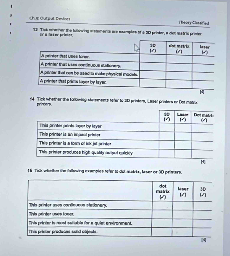 Ch.3: Output Devices Theory Classified 
13 Tick whether the following statements are examples of a 3D printer, a dot matrix printer 
or a laser printer. 
14 Tick whether the following statements refer to 3D printers, Laser printers or Dot matrix 
printers. 
15 Tick whether the following examples refer to dot matrix, laser or 3D printers.