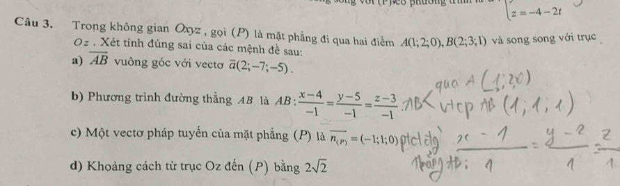 phường t z=-4-2t
Câu 3. Trong không gian Oxyz , gọi (P) là mặt phẳng đi qua hai điểm A(1;2;0), B(2;3;1) và song song với trục
Oz. Xét tính đúng sai của các mệnh đề sau: 
a) overline AB vuông góc với vectơ overline a(2;-7;-5). 
b) Phương trình đường thẳng AB là AB :  (x-4)/-1 = (y-5)/-1 = (z-3)/-1 
c) Một vectơ pháp tuyến của mặt phẳng (P) là vector n_(P)=(-1;1;0)
d) Khoảng cách từ trục Ozden (P  bằng 2sqrt(2)