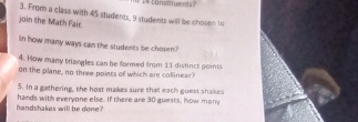 constituents 
3. From a class with 45 students, 9 students will be chosen to 
join the Math Fair 
In how many ways can the students be chosen? 
4. How many triangles can be formed from 11 distinct points 
on the plane, no three points of which are collinear? 
5. In a gathering, the host makes sure that each guest shakes 
handshakes will be done ? hands with everyone else. If there are 30 guests, how many