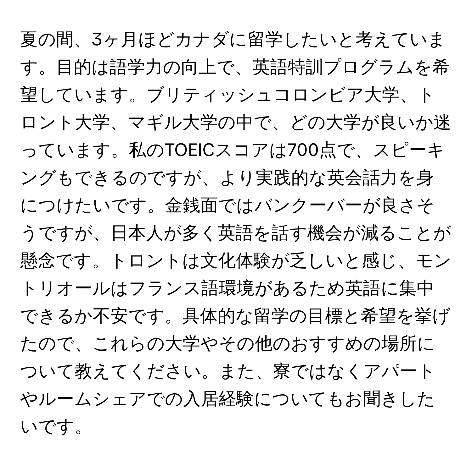 夏の間、3ヶ月ほどカナダに留学したいと考えています。目的は語学力の向上で、英語特訓プログラムを希望しています。ブリティッシュコロンビア大学、トロント大学、マギル大学の中で、どの大学が良いか迷っています。私のTOEICスコアは700点で、スピーキングもできるのですが、より実践的な英会話力を身につけたいです。金銭面ではバンクーバーが良さそうですが、日本人が多く英語を話す機会が減ることが懸念です。トロントは文化体験が乏しいと感じ、モントリオールはフランス語環境があるため英語に集中できるか不安です。具体的な留学の目標と希望を挙げたので、これらの大学やその他のおすすめの場所について教えてください。また、寮ではなくアパートやルームシェアでの入居経験についてもお聞きしたいです。