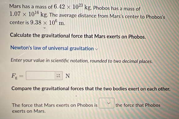 Mars has a mass of 6.42* 10^(23)kg. Phobos has a mass of
1.07* 10^(16)kg. The average distance from Mars's center to Phobos's 
center is 9.38* 10^6m. 
Calculate the gravitational force that Mars exerts on Phobos. 
Newton's law of universal gravitation 
Enter your value in scientific notation, rounded to two decimal places.
F_g=□ N
Compare the gravitational forces that the two bodies exert on each other. 
The force that Mars exerts on Phobos is □ the force that Phobos 
exerts on Mars.