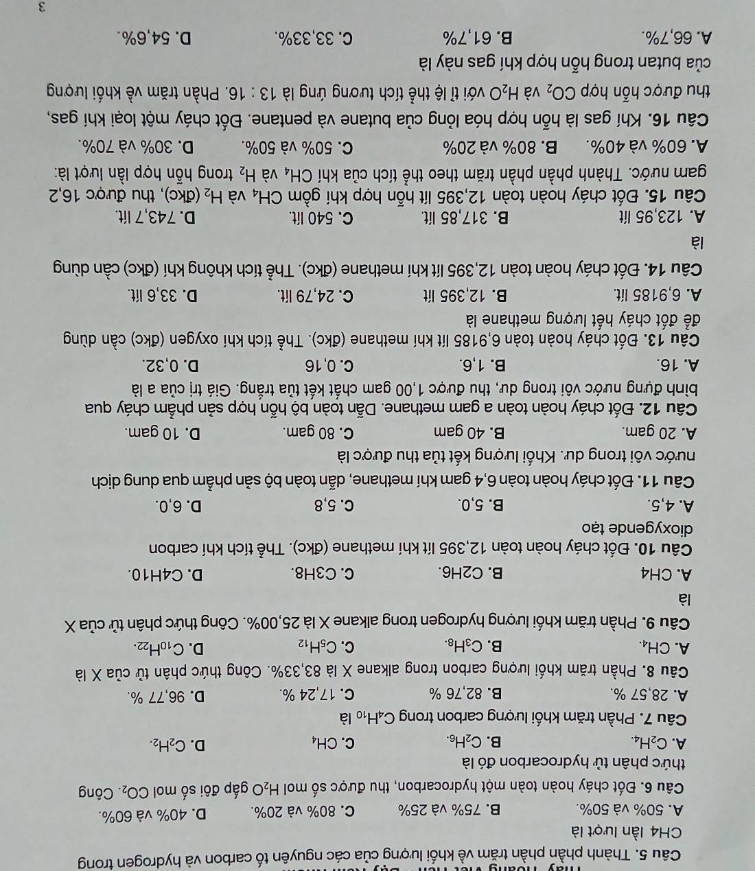 Thành phần phần trăm về khối lượng của các nguyên tố carbon và hydrogen trong
CH4 lần lượt là
A. 50% và 50%. B. 75% và 25% C. 80% và 20%. D. 40% và 60%.
Câu 6. Đốt cháy hoàn toàn một hydrocarbon, thu được số mol H_2O gấp đôi số mol CO_2.. Công
thức phân tử hydrocarbon đó là
A. C_2H_4. B. C_2H_6. C. CH_4 D. C_2H_2.
Câu 7. Phần trăm khối lượng carbon trong C_4H_10 là
A. 28,57 %. B. 82,76 % C. 17,24 %. D. 96,77 %.
Câu 8. Phần trăm khối lượng carbon trong alkane X là 83,33%. Công thức phân tử của X là
A. CH₄. B. C_3H_8. C. C_5H_12 D. C_10H_22.
Câu 9. Phần trăm khối lượng hydrogen trong alkane X là 25,00%. Công thức phân tử của X
là
A. CH4 B. C2H6. C. C3H8. D. C4H10.
Câu 10. Đốt cháy hoàn toàn 12,395 lít khí methane (đkc). Thể tích khí carbon
dioxygende tạo
A. 4,5. B. 5,0. C. 5,8 D. 6,0.
Câu 11. Đốt cháy hoàn toàn 6,4 gam khí methane, dẫn toàn bộ sản phẫm qua dung dịch
nước vôi trong dư. Khối lượng kết tủa thu được là
A. 20 gam. B. 40 gam C. 80 gam. D. 10 gam.
Câu 12. Đốt cháy hoàn toàn a gam methane. Dẫn toàn bộ hỗn hợp sản phẫm cháy qua
bình đựng nước vôi trong dư, thu được 1,00 gam chất kết tủa trắng. Giá trị của a là
A. 16. B. 1,6. C. 0, 16 D. 0,32.
Câu 13. Đốt cháy hoàn toàn 6,9185 lít khí methane (đkc). Thể tích khí oxygen (đkc) cần dùng
để đốt cháy hết lượng methane là
A. 6.9185 lit. B. 12,395 lít C. 24,79 lít. D. 33,6 lít.
Câu 14. Đốt cháy hoàn toàn 12,395 lít khí methane (đkc). Thể tích không khí (đkc) cần dùng
là
A. 123,95 lít B. 317,85 lít. C. 540 lít. D. 743,7 lít.
Câu 15. Đốt cháy hoàn toàn 12,395 lít hỗn hợp khí gồm CH_4 và H_2 (đkc), thu được 16,2
gam nước. Thành phần phần trăm theo thể tích của khí CH_4 và H_2 trong hỗn hợp lần lượt là:
A. 60% và 40%. B. 80% và 20% C. 50% và 50%. D. 30% và 70%.
Câu 16. Khí gas là hỗn hợp hóa lỏng của butane và pentane. Đốt cháy một loại khí gas,
thu được hỗn hợp CO_2 và H_2O với tỉ lệ thể tích tương ứng là 13:16. Phần trăm về khối lượng
của butan trong hỗn hợp khí gas này là
A. 66,7%. B. 61,7% C. 33,33%. D. 54,6%.
3