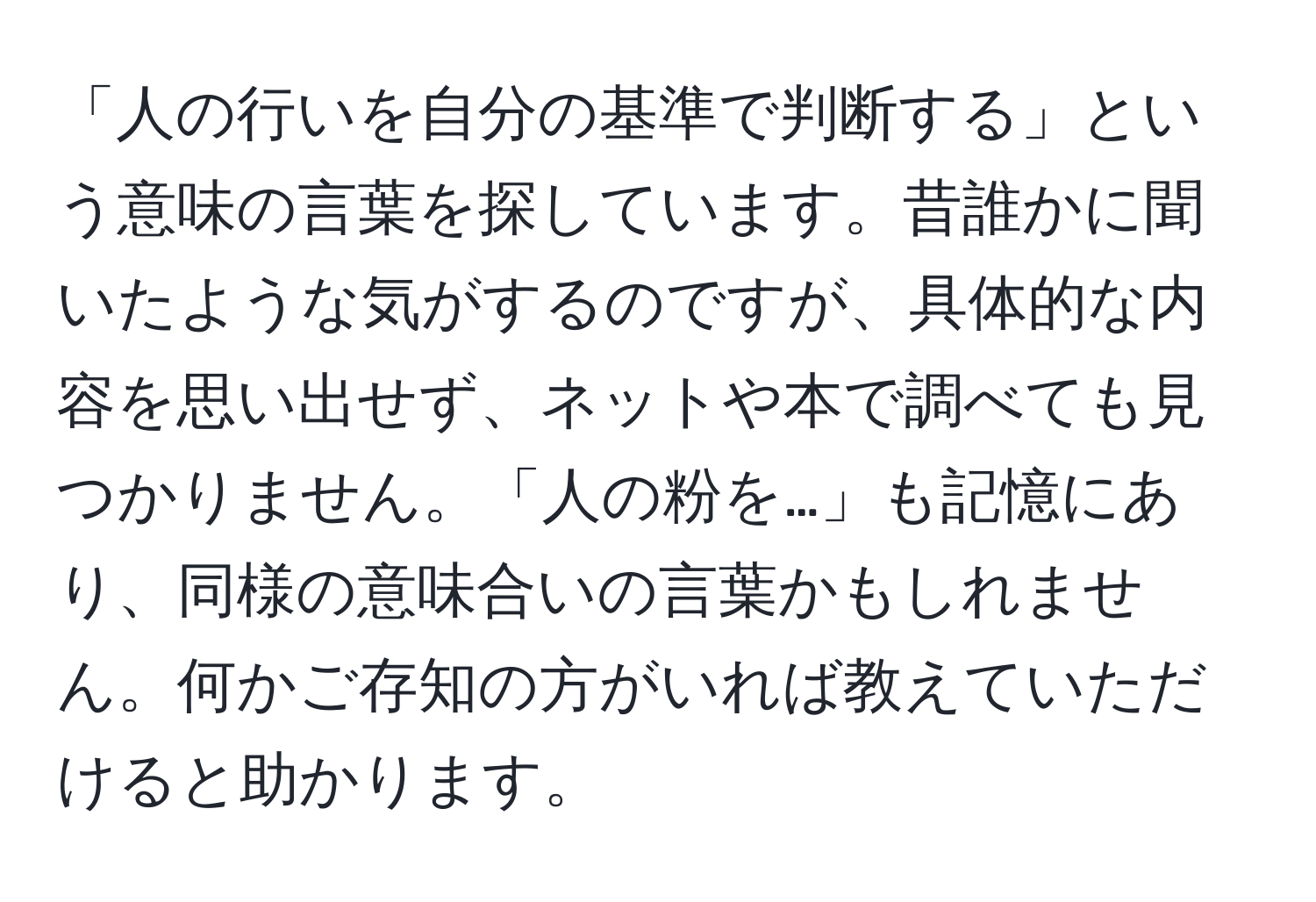 「人の行いを自分の基準で判断する」という意味の言葉を探しています。昔誰かに聞いたような気がするのですが、具体的な内容を思い出せず、ネットや本で調べても見つかりません。「人の粉を…」も記憶にあり、同様の意味合いの言葉かもしれません。何かご存知の方がいれば教えていただけると助かります。