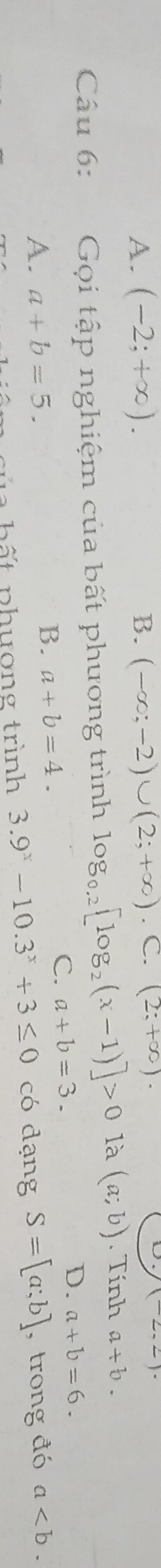 A. (-2;+∈fty ). B. (-∈fty ;-2)∪ (2;+∈fty ). C. (2;+∈fty ). (2,2)·
Câu 6: Gọi tập nghiệm của bất phương trình log _0.2[log _2(x-1)]>0 là (a;b). Tính a+b.
B. a+b=4.
C. a+b=3.
D. a+b=6.
A. a+b=5. S=[a;b] , trong đó a. 
b ất phương trình 3.9^x-10.3^x+3≤ 0 có dạng