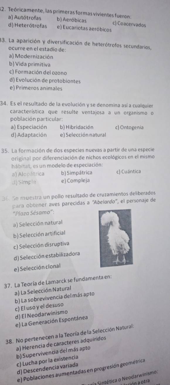 Teóricamente, las primeras formas vivientes fueron:
a) Autótrofas b) Aeróbicas c) Coacervados
d) Heterótrofas e) Eucariotas aeróbicos
33. La aparición y diversificación de heterótrofos secundarios,
ocurre en el estadío de:
a) Modernización
b)Vida primitiva
c) Formación del ozono
d) Evolución de protobiontes
e) Primeros animales
34. Es el resultado de la evolución y se denomina así a cualquier
característica que resulte ventajosa a un organismo o
población particular:
a) Especiación b) Hibridación c) Ontogenia
d) Adaptación e) Selección natural
35. La formación de dos especies nuevas a partir de una especie
original por diferenciación de nichos ecológicos en el mismo
hábitat, es un modelo de especiación:
a) Alopátrica b) Simpátrica c) Cuántica
d) Simple e) Compleja
36. Se muestra un pollo resultado de cruzamientos deliberados
para obtener aves parecidas a “Abelardo”, el personaje de
“Plaza Sésamo”:
a) Selección natural
b) Selección artificial
c) Selección disruptiva
d) Selección estabilizadora
e) Selección clonal
37. La Teoría de Lamarck se fundamenta en:
a) La Selección Natural
b) La sobrevivencia del más apto
c) El uso y el desuso
d) El Neodarwinismo
e) La Generación Espontánea
38. No pertenecen a la Teoría de la Selección Natural:
a) Herencia de caracteres adquiridos
b) Supervivencia del más apto
c) Lucha por la existencia
d) Descendencia variada
e) Poblaciones aumentadas en progresión geométrica
S ría Sintética o Neodarwinismo:
ación a otra