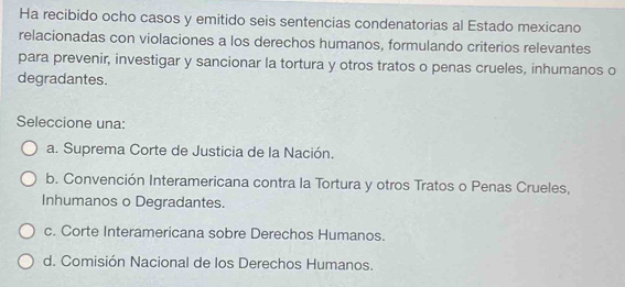 Ha recibido ocho casos y emitido seis sentencias condenatorias al Estado mexicano
relacionadas con violaciones a los derechos humanos, formulando criterios relevantes
para prevenir, investigar y sancionar la tortura y otros tratos o penas crueles, inhumanos o
degradantes.
Seleccione una:
a. Suprema Corte de Justicia de la Nación.
b. Convención Interamericana contra la Tortura y otros Tratos o Penas Crueles,
Inhumanos o Degradantes.
c. Corte Interamericana sobre Derechos Humanos.
d. Comisión Nacional de los Derechos Humanos.