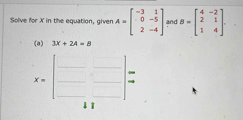 Solve for X in the equation, given A=beginbmatrix -3&1 0&-5 2&-4endbmatrix and B=beginbmatrix 4&-2 2&1 1&4endbmatrix. 
(a) 3X+2A=B
X=beginbmatrix □ &□  □ &□ endbmatrix
1