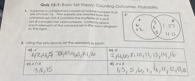 Quiz 12-1: Basic Set Theory, Counting Outcomes, Probability
1. Suppose a universal set consists of natural numbers that U
are at most 16. Two subsets are created from the
universal set; Set A contains the multiples of 3 and 
Set B contains the odd numbers. Correctly place
each element of the universal set in the Venn diagram
to the right.
2. Using the sets above, list the elements in each: