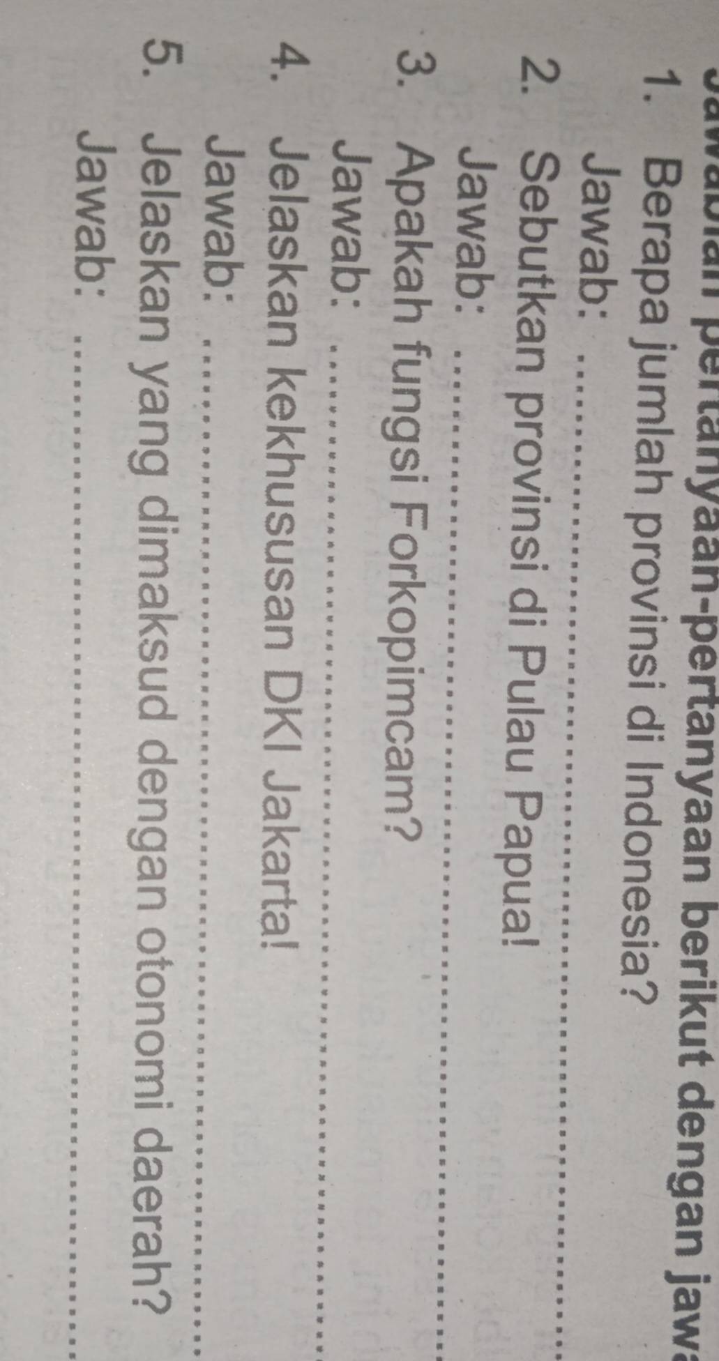 abian pertanyaan-pertanyaan berikut dengan jawa 
1. Berapa jumlah provinsi di Indonesia? 
Jawab:_ 
2. Sebutkan provinsi di Pulau Papua! 
Jawab:_ 
3. Apakah fungsi Forkopimcam? 
Jawab:_ 
4. Jelaskan kekhususan DKI Jakarta! 
Jawab:_ 
5. Jelaskan yang dimaksud dengan otonomi daerah? 
Jawab:_