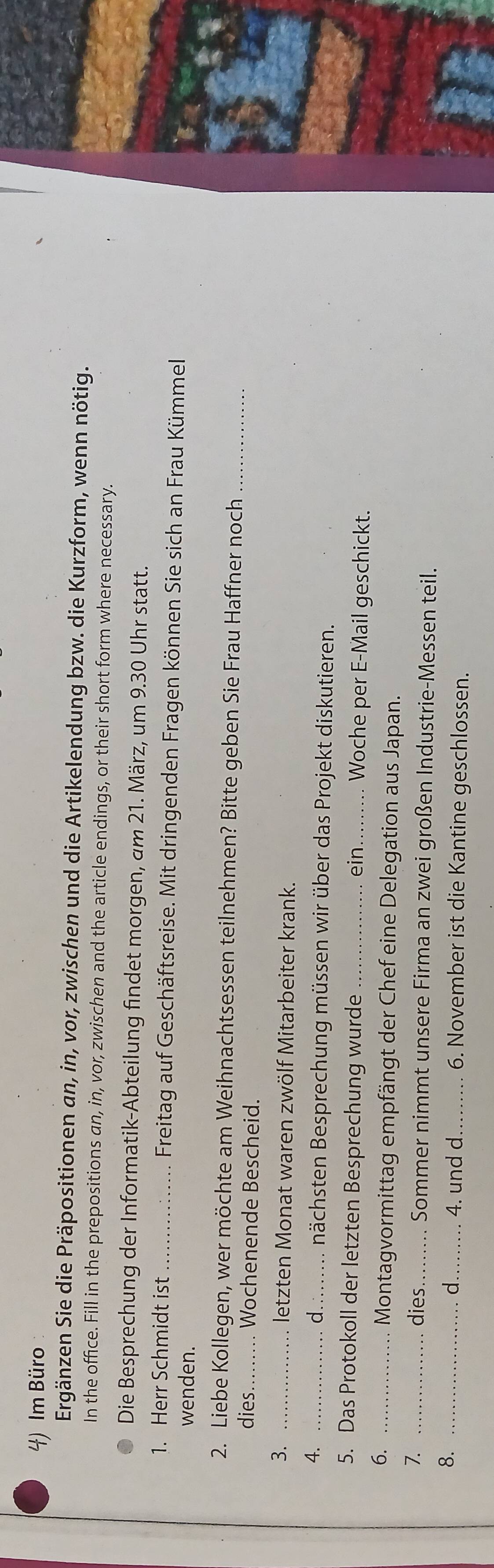 Im Büro 
Ergänzen Sie die Präpositionen an, in, vor, zwischen und die Artikelendung bzw. die Kurzform, wenn nötig. 
In the office. Fill in the prepositions an, in, vor, zwischen and the article endings, or their short form where necessary. 
Die Besprechung der Informatik-Abteilung findet morgen, am 21. März, um 9.30 Uhr statt. 
1. Herr Schmidt ist _ Freitag auf Geschäftsreise. Mit dringenden Fragen können Sie sich an Frau Kümmel 
wenden. 
2. Liebe Kollegen, wer möchte am Weihnachtsessen teilnehmen? Bitte geben Sie Frau Haffner noch_ 
dies._ Wochenende Bescheid. 
3. _letzten Monat waren zwölf Mitarbeiter krank. 
d. 
4. __nächsten Besprechung müssen wir über das Projekt diskutieren. 
5. Das Protokoll der letzten Besprechung wurde _ein._ . Woche per E-Mail geschickt. 
6._ 
Montagvormittag empfängt der Chef eine Delegation aus Japan. 
7. _dies _ Sommer nimmt unsere Firma an zwei großen Industrie-Messen teil. 
_d_ 4. und d _6. November ist die Kantine geschlossen.
