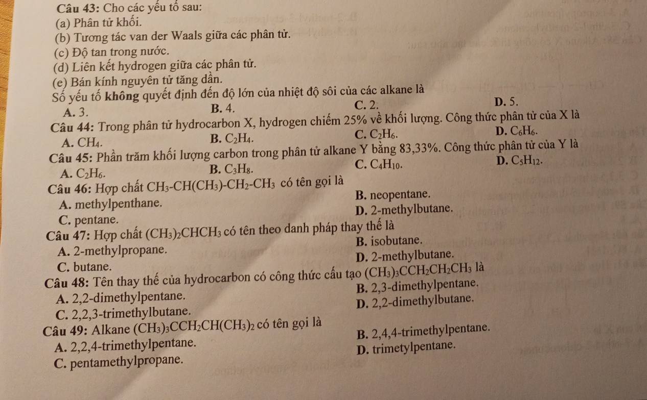 Cho các yều tổ sau:
(a) Phân tử khối.
(b) Tương tác van der Waals giữa các phân tử.
(c) Độ tan trong nước.
(d) Liên kết hydrogen giữa các phân tử.
(e) Bán kính nguyên tử tăng dần.
Số yếu tố không quyết định đến độ lớn của nhiệt độ sôi của các alkane là
A. 3. B. 4. C. 2. D. 5.
Câu 44: Trong phân tử hydrocarbon X, hydrogen chiếm 25% về khối lượng. Công thức phân tử của X là
A. CH₄.
B. C_2H_4.
C. C_2H_6. D. C₆H₆.
Câu 45: Phần trăm khối lượng carbon trong phân tử alkane Y bằng 83,33%. Công thức phân tử của Y là
C. C_4H_10.
D. C_5H_12.
A. C_2H_6.
B. C_3H_8.
Câu 46: Hợp chất CH_3-CH(CH_3)-CH_2-CH_3 có tên gọi là
A. methylpenthane. B. neopentane.
D. 2-methylbutane.
C. pentane.
* Câu 47: Hợp chất (CH_3) _2CHCH_3 có tên theo danh pháp thay thế là
A. 2-methylpropane. B. isobutane.
C. butane. D. 2-methylbutane.
Câu 48: Tên thay thế của hydrocarbon có công thức cấu tạo (CH_3)_3CCH_2CH_2CH_3 là
A. 2,2-dimethylpentane. B. 2,3-dimethylpentane.
C. 2,2,3-trimethylbutane. D. 2,2-dimethylbutane.
* Câu 49: Alkane (CH_3)_3CCH_2CH(CH_3)_2 có tên gọi là
A. 2,2,4-trimethylpentane. B. 2,4,4-trimethylpentane.
C. pentamethylpropane. D. trimetylpentane.