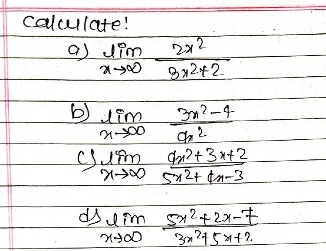 calculate! 
a) limlimits _xto ∈fty  2x^2/3x^2+2 
b) limlimits _xto ∈fty  (3x^2-4)/9x^2 
limlimits _xto ∈fty  (4x^2+3x+2)/5x^2+4x-3 
d limlimits _xto ∈fty  (5x^2+2x-7)/3x^2+5x+2 