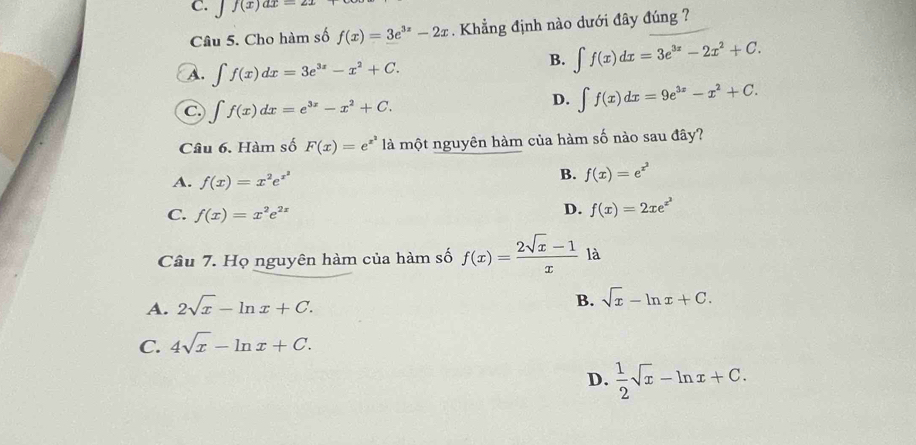 C. Jf(x)ax=21
Câu 5. Cho hàm số f(x)=3e^(3x)-2x. Khẳng định nào dưới đây đúng ?
A. ∈t f(x)dx=3e^(3x)-x^2+C.
B. ∈t f(x)dx=3e^(3x)-2x^2+C.
C ∈t f(x)dx=e^(3x)-x^2+C.
D. ∈t f(x)dx=9e^(3x)-x^2+C. 
Câu 6. Hàm số F(x)=e^(x^2) là một nguyên hàm của hàm số nào sau đây?
A. f(x)=x^2e^(x^2)
B. f(x)=e^(x^2)
C. f(x)=x^2e^(2x)
D. f(x)=2xe^(x^2)
Câu 7. Họ nguyên hàm của hàm số f(x)= (2sqrt(x)-1)/x  là
A. 2sqrt(x)-ln x+C.
B. sqrt(x)-ln x+C.
C. 4sqrt(x)-ln x+C.
D.  1/2 sqrt(x)-ln x+C.