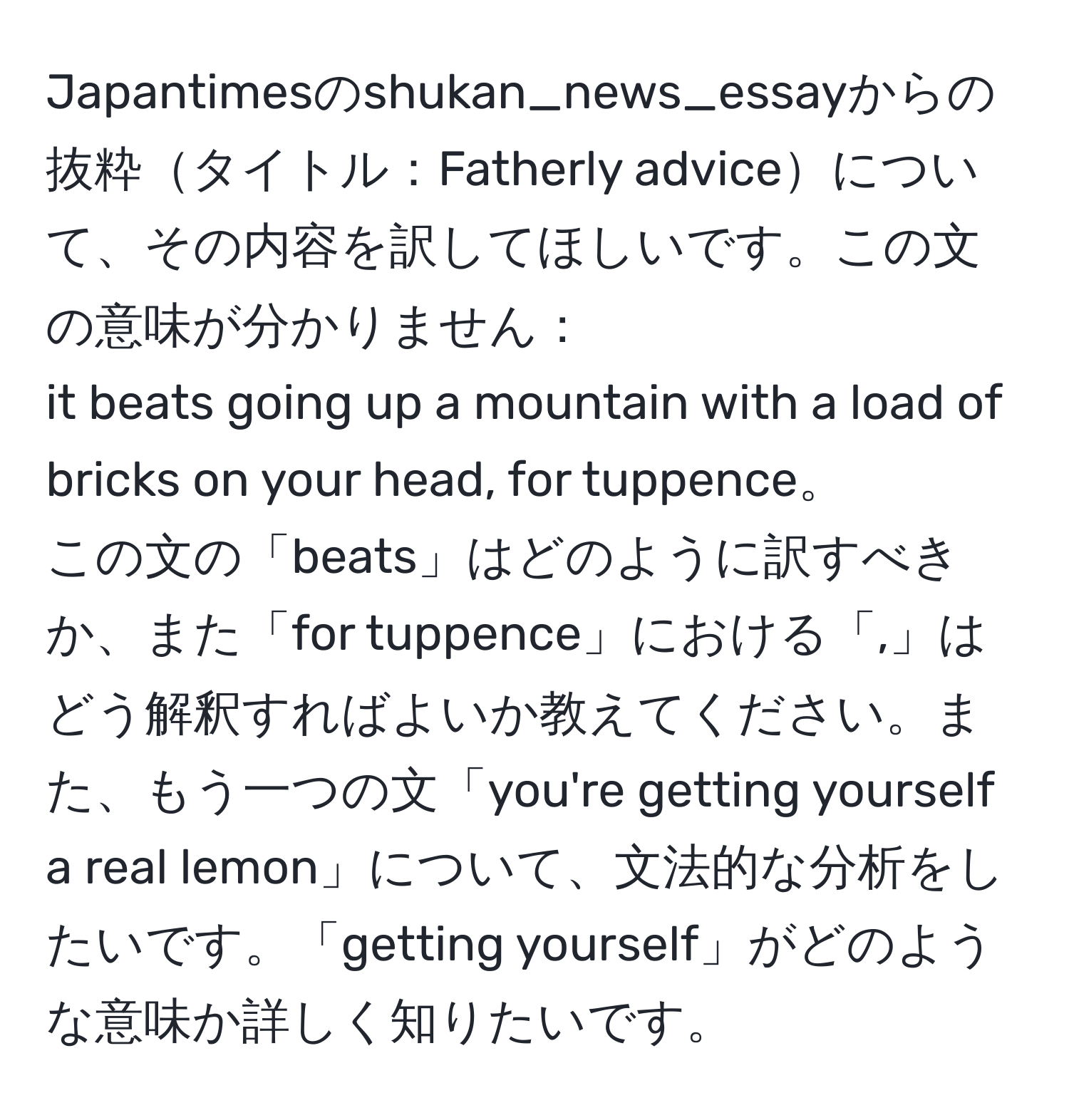 Japantimesのshukan_news_essayからの抜粋タイトル：Fatherly adviceについて、その内容を訳してほしいです。この文の意味が分かりません：
it beats going up a mountain with a load of bricks on your head, for tuppence。
この文の「beats」はどのように訳すべきか、また「for tuppence」における「,」はどう解釈すればよいか教えてください。また、もう一つの文「you're getting yourself a real lemon」について、文法的な分析をしたいです。「getting yourself」がどのような意味か詳しく知りたいです。