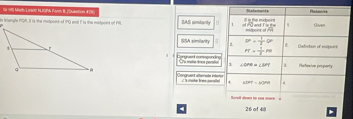 Gr HS Math Linklt! NJGPA Form B_(Question #26) S is the midpoint Statements
Reasons
SAS similarity 3 1. of overline PQ and T  sthe/PR  1.
Given
midpoint of
SSA similarity H 2. SP= 1/2 QP 2. Definition of midpoint
PT= 1/2 PR
u o Congruent corresponding
Is make lines parallel 3. ∠ QPR≌ ∠ SPT 3. Reflexive property
Congruent alternate interior
∠'s make lines parallel 4. △ SPTsim △ QPR 4.
Scroll down to see more
< 26 of 48