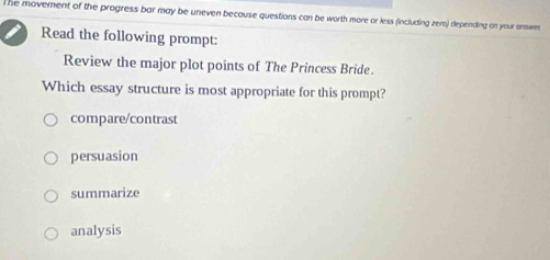 he movement of the progress bar may be uneven because questions can be worth more or less (including zero) depending on your enswer.
Read the following prompt:
Review the major plot points of The Princess Bride.
Which essay structure is most appropriate for this prompt?
compare/contrast
persuasion
summarize
analysis