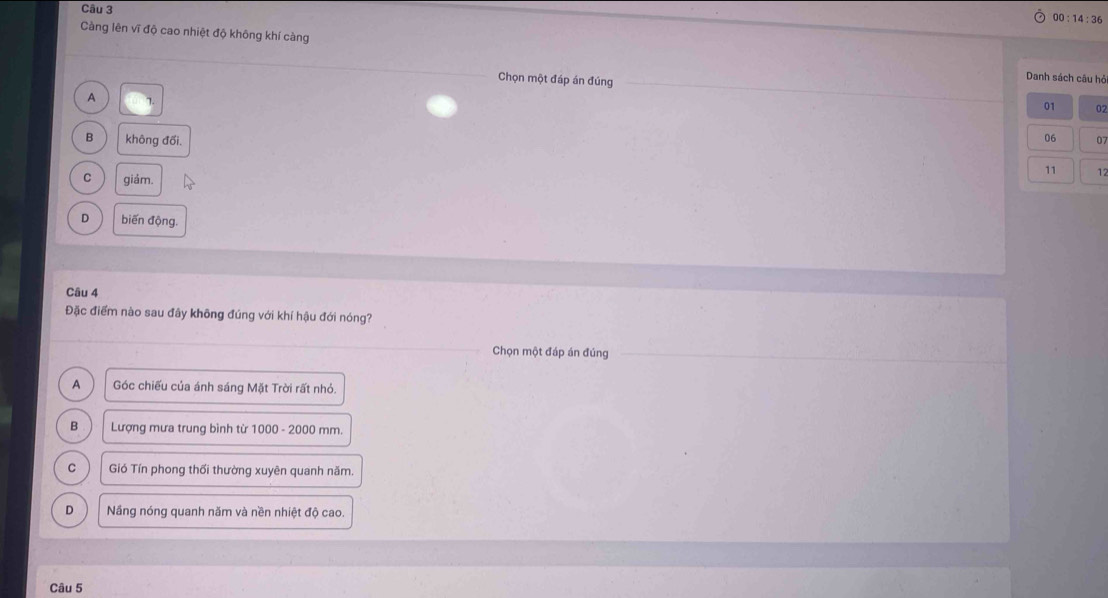 00:14:36 
Càng lên vĩ độ cao nhiệt độ không khí càng
Danh sách câu hỏ
Chọn một đáp án đúng 01 02
A 7
B không đối. 06 07
11 12
C giám.
D biến động.
Câu 4
Đặc điểm nào sau đây không đúng với khí hậu đới nóng?
Chọn một đáp án đúng
A Góc chiếu của ánh sáng Mặt Trời rất nhỏ.
B Lượng mưa trung bình từ 1000 - 2000 mm.
C Gió Tín phong thổi thường xuyên quanh năm.
D Nãng nóng quanh năm và nền nhiệt độ cao.
Câu 5