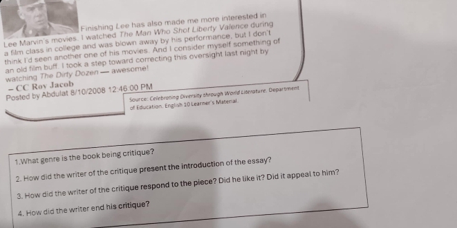 Finishing Lee has also made me more interested in 
Lee Marvin's movies. I watched The Man Who Shof Liberty Valence during 
a film class in college and was blown away by his performance, but I don't 
think I'd seen another one of his movies. And I consider myself something of 
an old film buff. I took a step toward correcting this oversight last night by 
watching The Dirty Dozen— awesome! 
- CC Rov Jacob 
Posted by Abdulat 8/10/2008 12:46:00 PM 
Source: Celebroting Diversity through World Literoture. Department 
of Education. English 10 Learner's Material. 
1.What genre is the book being critique? 
2. How did the writer of the critique present the introduction of the essay? 
3. How did the writer of the critique respond to the piece? Did he like it? Did it appeal to him? 
4. How did the writer end his critique?