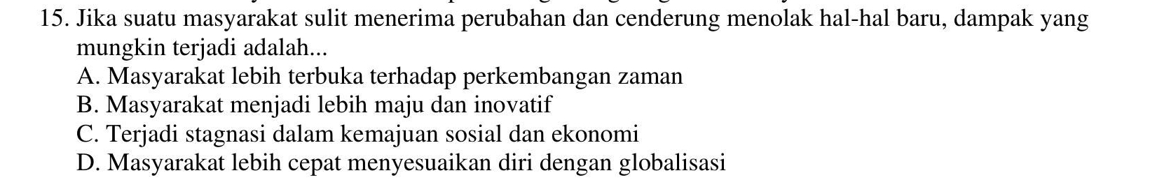 Jika suatu masyarakat sulit menerima perubahan dan cenderung menolak hal-hal baru, dampak yang
mungkin terjadi adalah...
A. Masyarakat lebih terbuka terhadap perkembangan zaman
B. Masyarakat menjadi lebih maju dan inovatif
C. Terjadi stagnasi dalam kemajuan sosial dan ekonomi
D. Masyarakat lebih cepat menyesuaikan diri dengan globalisasi