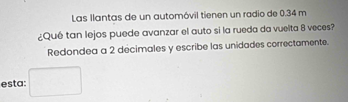 Las Ilantas de un automóvil tienen un radio de 0.34 m
¿Qué tan lejos puede avanzar el auto si la rueda da vuelta 8 veces? 
Redondea a 2 decimales y escribe las unidades correctamente. 
esta: