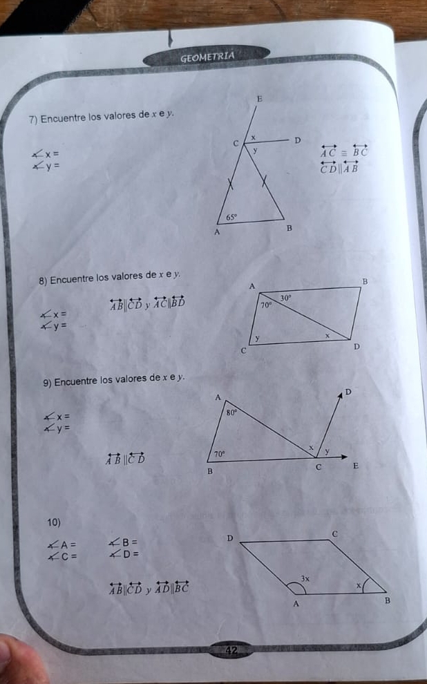 GEOMETRIA
7) Encuentre los valores de x e y.
∠ x=
overleftrightarrow AC≌ overleftrightarrow BC
∠ y=
overleftrightarrow CD||overleftrightarrow AB
8) Encuentre los valores de x e y.
∠ x= overleftrightarrow AB||overleftrightarrow CDyoverleftrightarrow AC||overleftrightarrow BD
∠ y=
9) Encuentre los valores de x e y.
A
D
∠ x=
80°
∠ y=
x
overleftrightarrow ABparallel overleftrightarrow CD 70°
y
B
C E
10)
∠ A= ∠ B=
∠ C= ∠ D=
overleftrightarrow AB||overleftrightarrow CDy||overleftrightarrow AD||overleftrightarrow BC
42