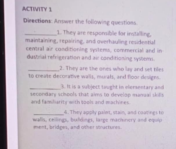 ACTIVITY 1 
Directions: Answer the following questions. 
_1. They are responsible for installing, 
maintaining, repairing, and overhauling residential 
central air conditioning systems, commercial and in- 
dustrial refrigeration and air conditioning systems. 
_2. They are the ones who lay and set tiles 
to create decorative walls, murals, and floor designs. 
_3. It is a subject taught in elementary and 
secondary schools that aims to develop manual skills 
and familiarity with tools and machines. 
_4. They apply paint, stain, and coatings to 
walls, ceilings, buildings, large machinery and equip 
ment, bridges, and other structures.