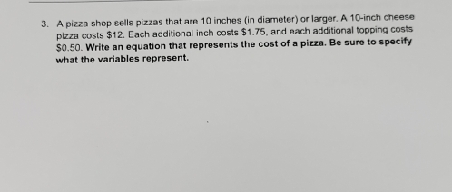 A pizza shop sells pizzas that are 10 inches (in diameter) or larger. A 10-inch cheese 
pizza costs $12. Each additional inch costs $1.75, and each additional topping costs
$0.50. Write an equation that represents the cost of a pizza. Be sure to specify 
what the variables represent.