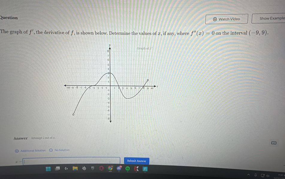 Question Watch Video Show Example
The graph of f', the derivative of f, is shown below. Determine the values of æ, if any, where f''(x)=0 on the interval (-9,9).
Answer Attempt 1 out of 2
Additional Solution No Solution
Submit Answer