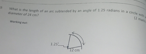 What is the length of an arc subtended by an angle of 1.25 radians in a circle with
diameter of 24 cm?
(2 marks
Working out: