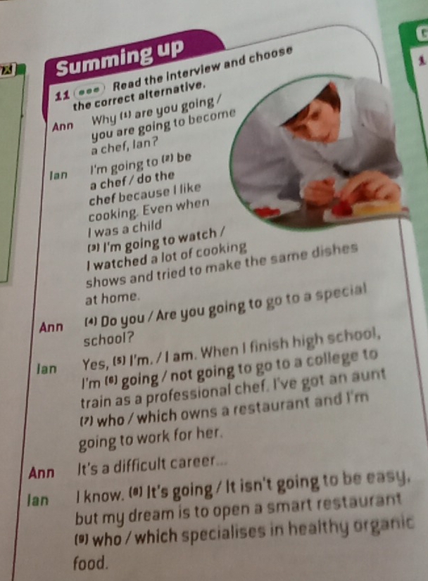 Summing up 
1 
Read the interview and choose 
...ì 
the correct alternative. 
Ann 
Why (¹) are you going / 
a chef, lan? you are going to become 
Ian I'm going to (z) be 
a chef / do the 
chef because I like 
cooking. Even when 
I was a child 
() I'm going to watch / 
I watched a lot of cooking 
shows and tried to make the same dishes 
at home. 
Ann (4) Do you / Are you going to go to a special 
school? 
lan Yes, (5) I'm. / I am. When I finish high school, 
I'm (s) going / not going to go to a college to 
train as a professional chef. I've got an aunt 
(7 who / which owns a restaurant and I'm 
going to work for her. 
Ann It's a difficult career... 
lan I know. (*) It's going / It isn't going to be easy, 
but my dream is to open a smart restaurant 
() who / which specialises in healthy organic 
food.