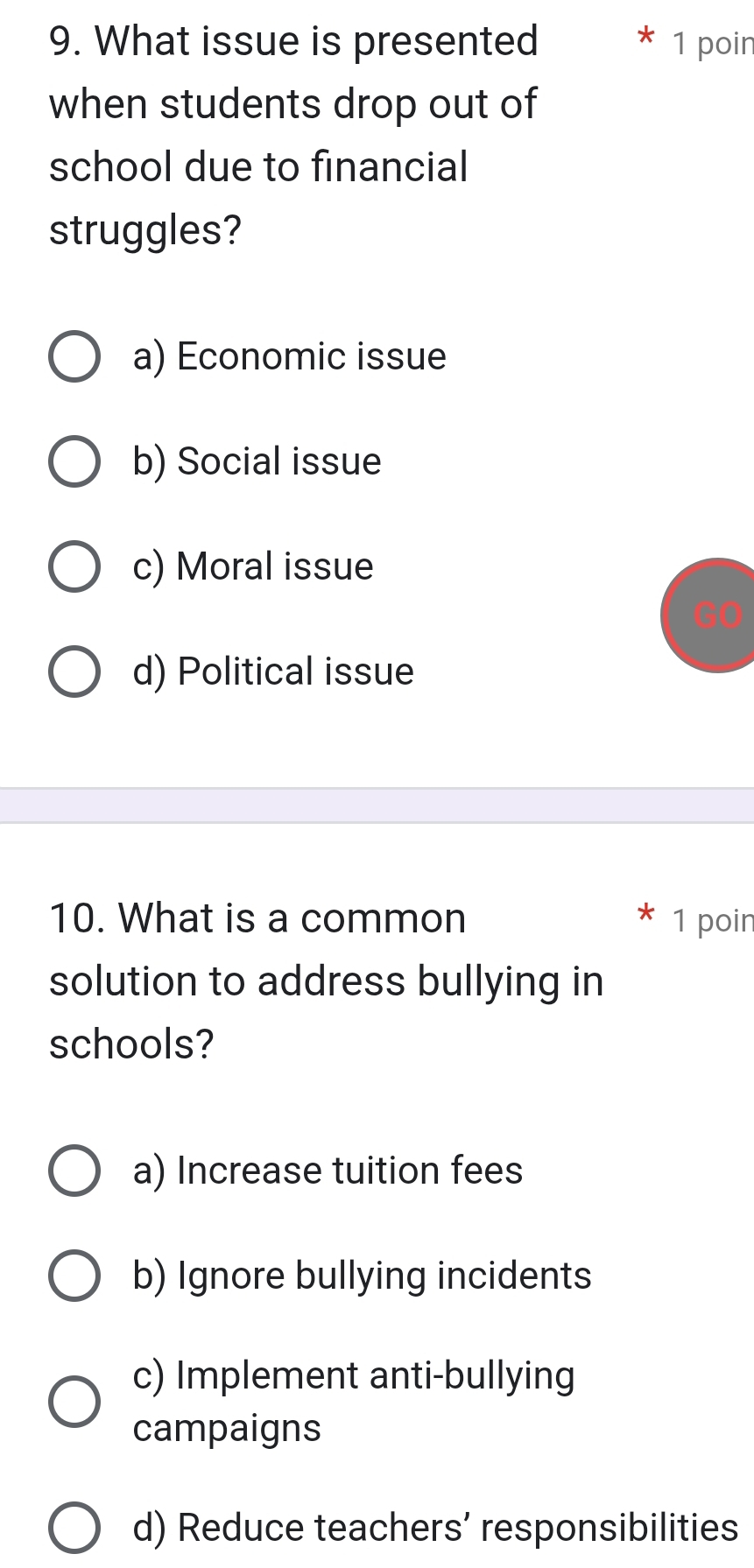 What issue is presented 1 poir
when students drop out of
school due to financial
struggles?
a) Economic issue
b) Social issue
c) Moral issue
d) Political issue
10. What is a common 1 poin
solution to address bullying in
schools?
a) Increase tuition fees
b) Ignore bullying incidents
c) Implement anti-bullying
campaigns
d) Reduce teachers’ responsibilities