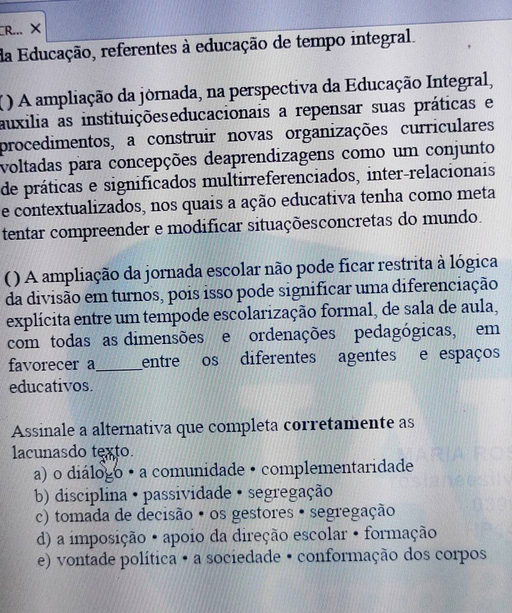 CR... ×
da Educação, referentes à educação de tempo integral.
() A ampliação da jornada, na perspectiva da Educação Integral,
auxilia as instituiçõeseducacionais a repensar suas práticas e
procedimentos, a construir novas organizações curriculares
voltadas para concepções deaprendizagens como um conjunto
de práticas e significados multirreferenciados, inter-relacionais
e contextualizados, nos quais a ação educativa tenha como meta
tentar compreender e modificar situaçõesconcretas do mundo.
( ) A ampliação da jornada escolar não pode ficar restrita à lógica
da divisão em turnos, pois isso pode significar uma diferenciação
explícita entre um tempode escolarização formal, de sala de aula,
com todas as dimensões e ordenações pedagógicas, em
favorecer a_ entre os diferentes agentes e espaços
educativos.
Assinale a alternativa que completa corretamente as
lacunasdo texto.
a) o diálogo · a comunidade · complementaridade
b) disciplina · passividade · segregação
c) tomada de decisão · os gestores · segregação
d) a imposição • apoio da direção escolar • formação
e) vontade política · a sociedade · conformação dos corpos