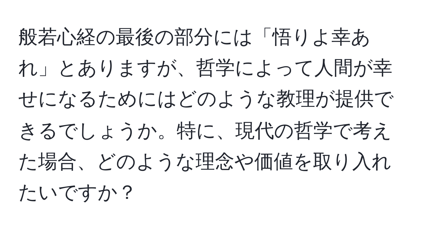 般若心経の最後の部分には「悟りよ幸あれ」とありますが、哲学によって人間が幸せになるためにはどのような教理が提供できるでしょうか。特に、現代の哲学で考えた場合、どのような理念や価値を取り入れたいですか？