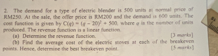 The demand for a type of electric blender is 500 units at normal price of
RM250. At the sale, the offer price is RM200 and the demand is 600 units. The SL 
cost function is given by C(q)=(q-20)^2+500 , where g is the number of units 
produced. The revenue function is a linear function. 
(a) Determine the revenue function. [3 marks] 
(b) Find the average cost of the electric stoves at each of the breakeven 
points. Hence, determine the best breakeven point. [5 marks]