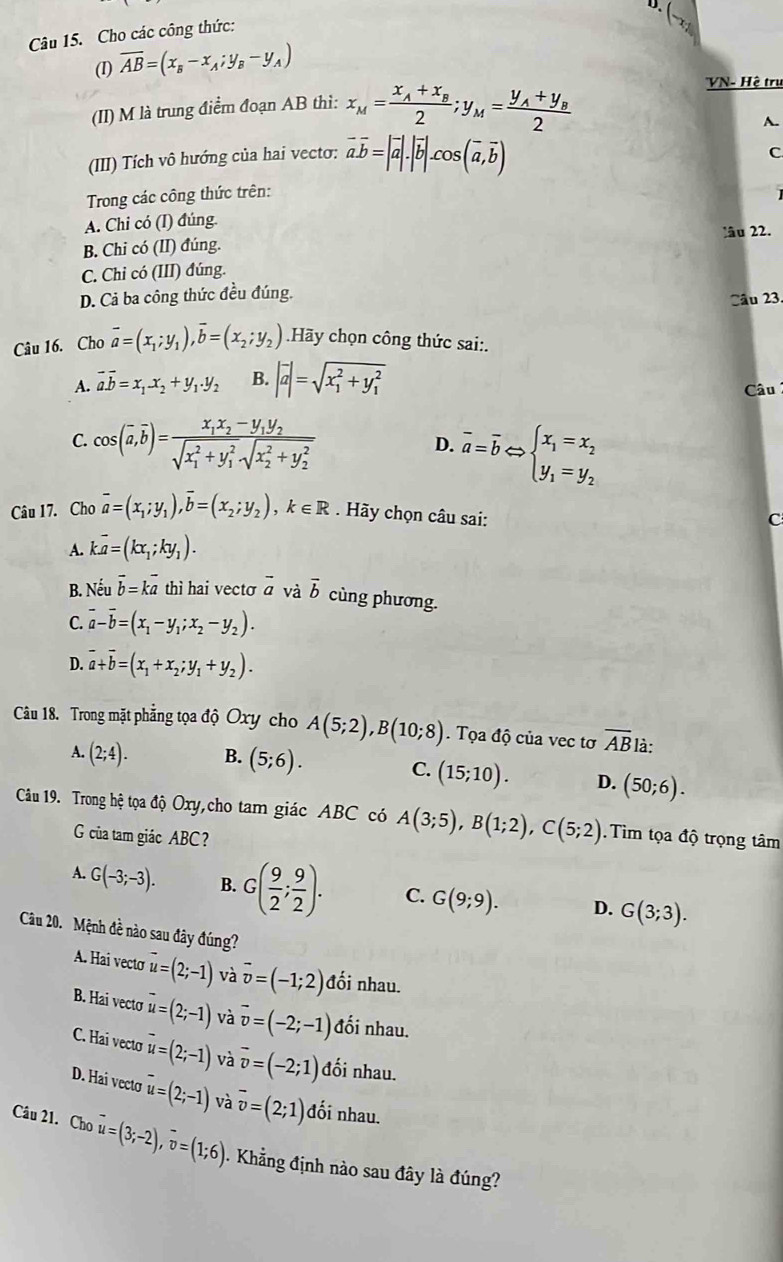 Cho các công thức:
(I) overline AB=(x_B-x_A;y_B-y_A)
(II) M là trung điểm đoạn AB thì: x_M=frac x_A+x_B2;y_M=frac y_A+y_B2
VN- Hệ trụ
A.
(III) Tích vô hướng của hai vecto: vector a.vector b=|vector a|.|vector b|.cos (vector a,vector b)
C
Trong các công thức trên:
A. Chi có (I) đúng.
B. Chi có (II) đúng. lâu 22.
C. Chi có (III) đúng.
D. Cả ba công thức đều đúng.
Câu 23.
Câu 16. Cho vector a=(x_1;y_1),vector b=(x_2;y_2).Hãy chọn công thức sai:.
A. vector a.vector b=x_1.x_2+y_1.y_2 B. |vector a|=sqrt (x_1)^2+y_1^2
Câu
C. cos (overline a,overline b)=frac x_1x_2-y_1y_2(sqrt(x_1)^2+y_1^2sqrt (x_2)^2+y_2^2) overline a=overline bLeftrightarrow beginarrayl x_1=x_2 y_1=y_2endarray.
D.
Câu 17. Cho overline a=(x_1;y_1),overline b=(x_2;y_2),k∈ R. Hãy chọn câu sai:
C
A. koverline a=(kx_1;ky_1).
B. Neuoverline b=koverline a thì hai vecto overline a và vector b cùng phương.
C. vector a-vector b=(x_1-y_1;x_2-y_2).
D. vector a+vector b=(x_1+x_2;y_1+y_2).
Câu 18. Trong mặt phẳng tọa độ Oxy cho A(5;2),B(10;8). Tọa độ của vec tơ overline AB là:
A. (2;4). B. (5;6). C. (15;10). D. (50;6).
Câu 19. Trong hệ tọa độ Oxy,cho tam giác ABC có A(3;5),B(1;2),C(5;2). Tìm tọa độ trọng tâm
G của tam giác ABC?
A. G(-3;-3). B. G( 9/2 ; 9/2 ). C. G(9;9). D. G(3;3).
Cu 20. Mệnh đề nào sau đây đúng?
A. Hai vecto overline u=(2;-1) và vector v=(-1;2) đối nhau.
B. Hai vectơ overline u=(2;-1) và vector v=(-2;-1) đối nhau.
C. Hai vecto overline u=(2;-1) và vector v=(-2;1) đối nhau.
D. Hai vecto overline u=(2;-1) và overline v=(2;1) đối nhau.
Câu 21. Cho vector u=(3;-2),vector v=(1;6). Khẳng định nào sau đây là đúng?